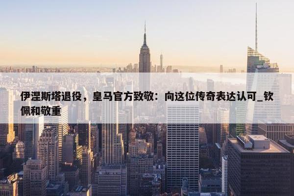 伊涅斯塔退役，皇马官方致敬：向这位传奇表达认可_钦佩和敬重