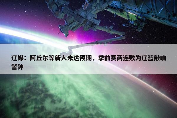 辽媒：阿丘尔等新人未达预期，季前赛两连败为辽篮敲响警钟