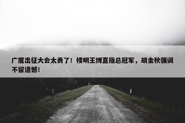 广厦出征大会太勇了！楼明王博直指总冠军，胡金秋强调不留遗憾！