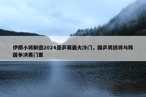 伊朗小将制造2024亚乒赛最大冷门，国乒男团将与韩国争决赛门票