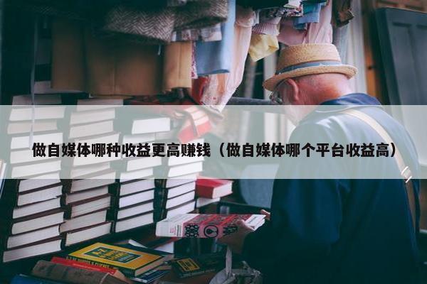 做自媒体哪种收益更高赚钱（做自媒体哪个平台收益高）