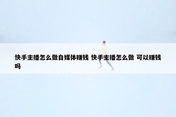 快手主播怎么做自媒体赚钱 快手主播怎么做 可以赚钱吗