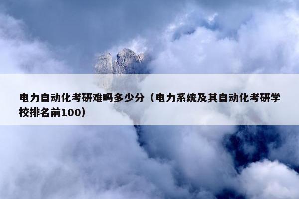 电力自动化考研难吗多少分（电力系统及其自动化考研学校排名前100）