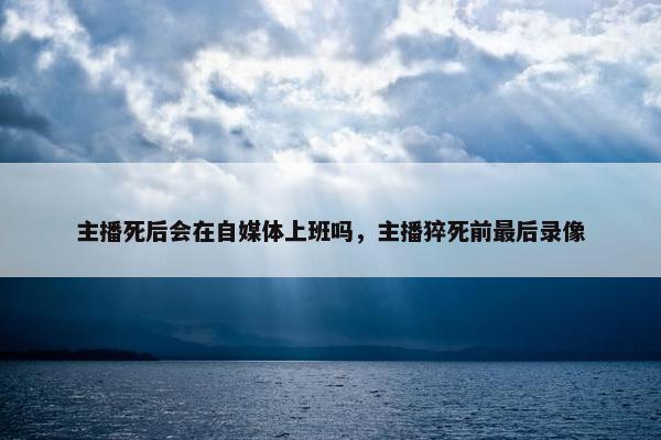 主播死后会在自媒体上班吗，主播猝死前最后录像