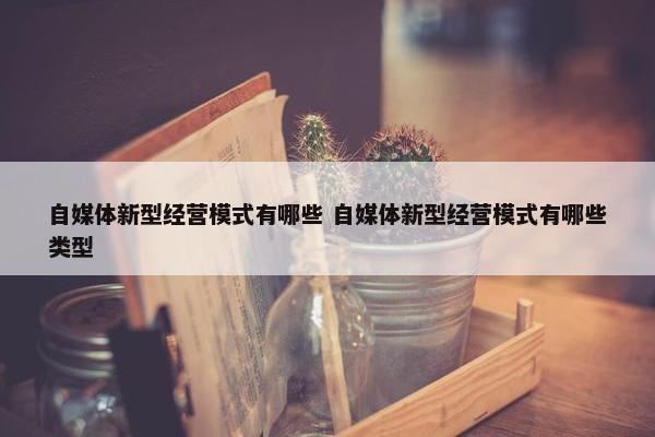 自媒体新型经营模式有哪些 自媒体新型经营模式有哪些类型