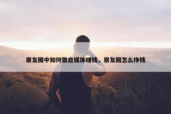 朋友圈中如何做自媒体赚钱，朋友圈怎么挣钱