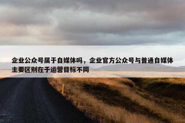 企业公众号属于自媒体吗，企业官方公众号与普通自媒体主要区别在于运营目标不同