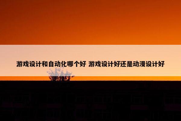 游戏设计和自动化哪个好 游戏设计好还是动漫设计好