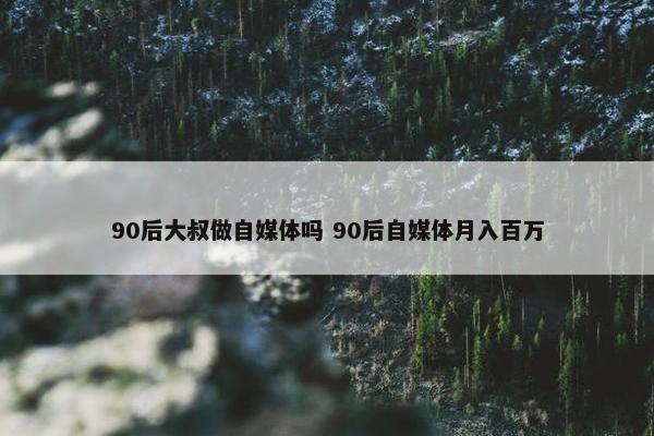 90后大叔做自媒体吗 90后自媒体月入百万