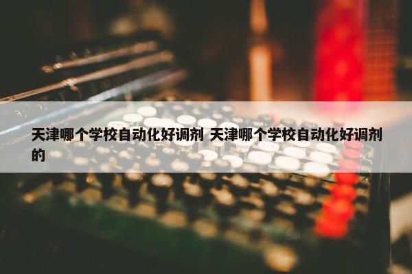 天津哪个学校自动化好调剂 天津哪个学校自动化好调剂的