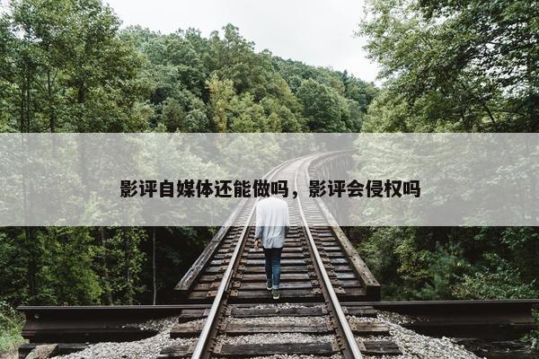 影评自媒体还能做吗，影评会侵权吗