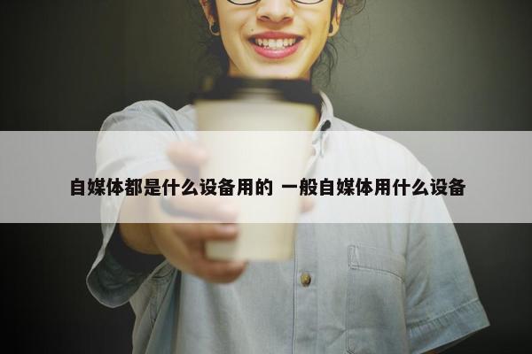 自媒体都是什么设备用的 一般自媒体用什么设备