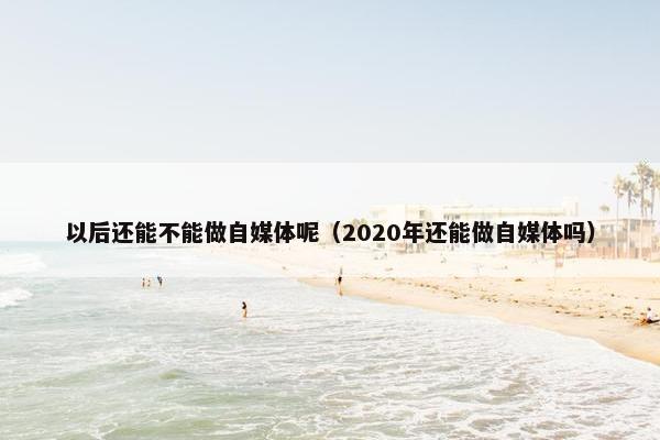 以后还能不能做自媒体呢（2020年还能做自媒体吗）