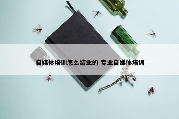 自媒体培训怎么结业的 专业自媒体培训