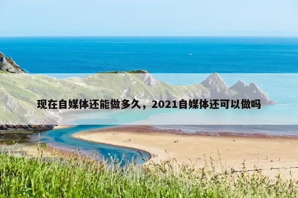 现在自媒体还能做多久，2021自媒体还可以做吗