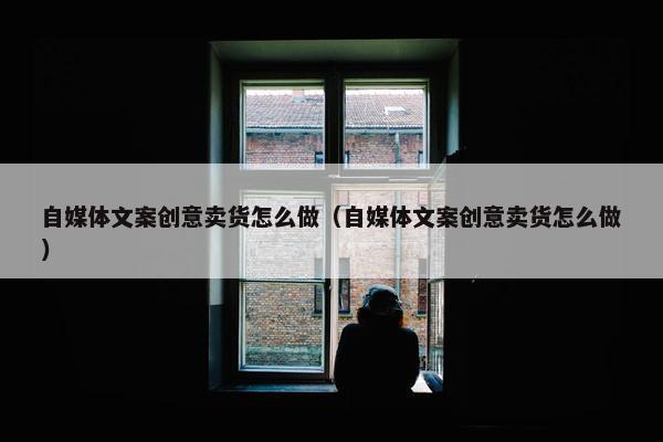 自媒体文案创意卖货怎么做（自媒体文案创意卖货怎么做）