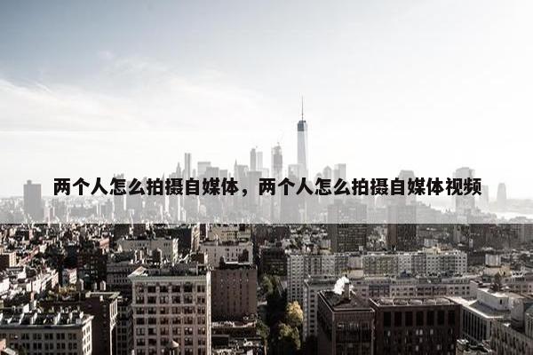 两个人怎么拍摄自媒体，两个人怎么拍摄自媒体视频