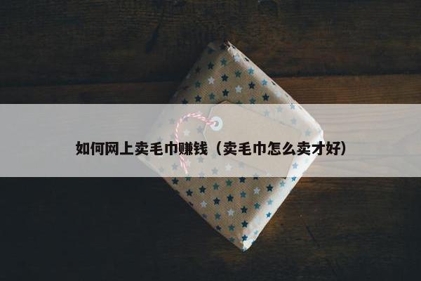 如何网上卖毛巾赚钱（卖毛巾怎么卖才好）