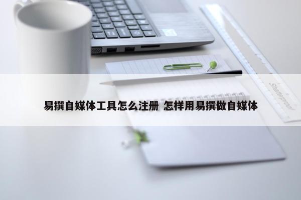 易撰自媒体工具怎么注册 怎样用易撰做自媒体