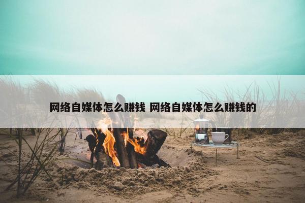 网络自媒体怎么赚钱 网络自媒体怎么赚钱的