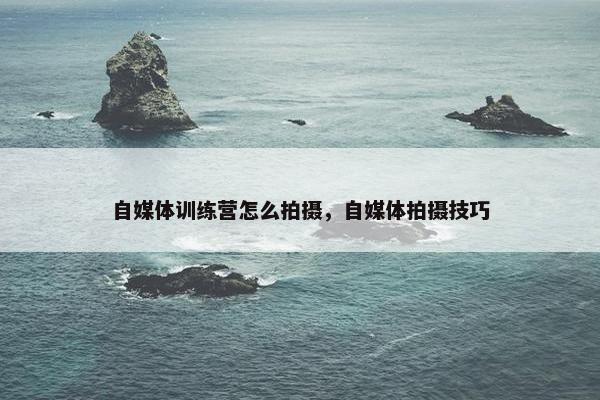 自媒体训练营怎么拍摄，自媒体拍摄技巧