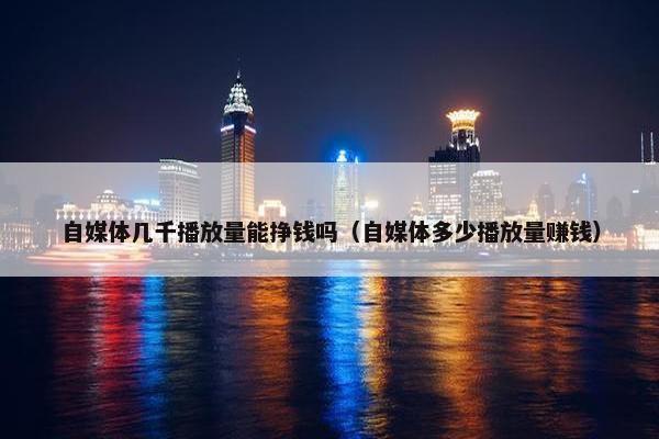 自媒体几千播放量能挣钱吗（自媒体多少播放量赚钱）