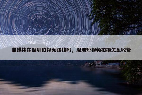 自媒体在深圳拍视频赚钱吗，深圳短视频拍摄怎么收费