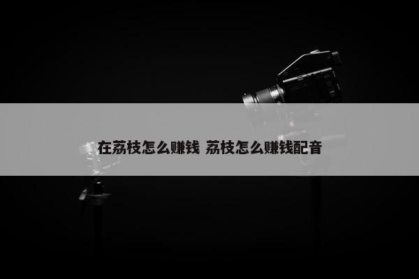 在荔枝怎么赚钱 荔枝怎么赚钱配音