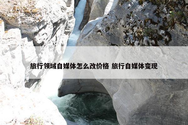 旅行领域自媒体怎么改价格 旅行自媒体变现