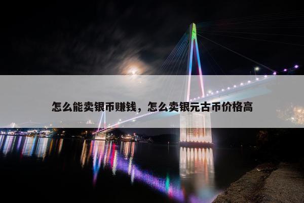 怎么能卖银币赚钱，怎么卖银元古币价格高