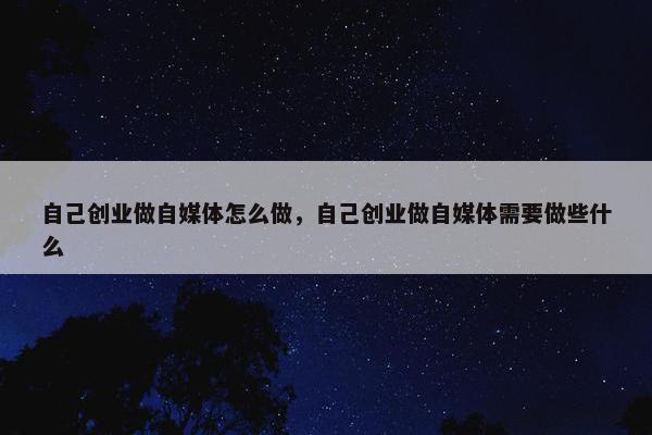 自己创业做自媒体怎么做，自己创业做自媒体需要做些什么