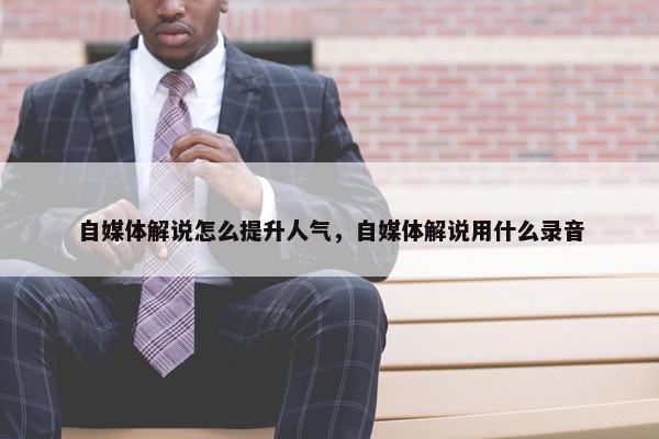 自媒体解说怎么提升人气，自媒体解说用什么录音