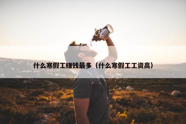 什么寒假工赚钱最多（什么寒假工工资高）