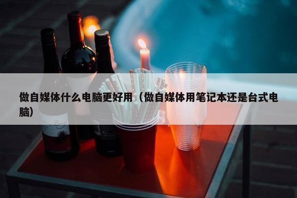 做自媒体什么电脑更好用（做自媒体用笔记本还是台式电脑）