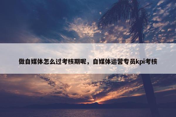 做自媒体怎么过考核期呢，自媒体运营专员kpi考核