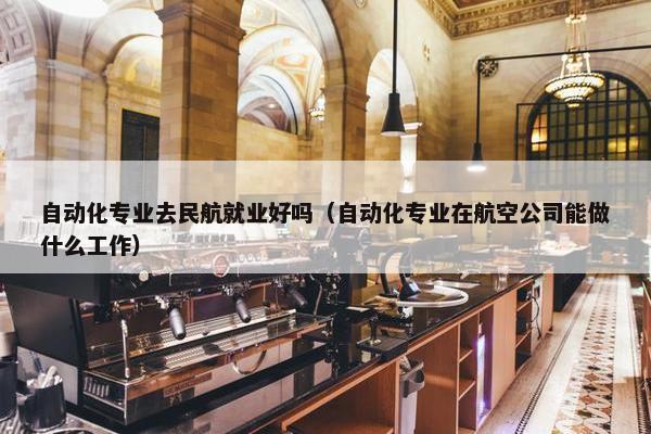 自动化专业去民航就业好吗（自动化专业在航空公司能做什么工作）