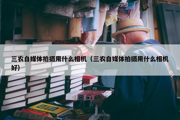 三农自媒体拍摄用什么相机（三农自媒体拍摄用什么相机好）