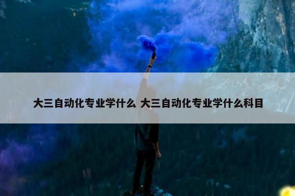 大三自动化专业学什么 大三自动化专业学什么科目