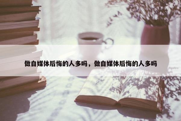 做自媒体后悔的人多吗，做自媒体后悔的人多吗