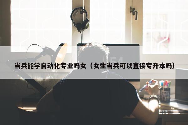 当兵能学自动化专业吗女（女生当兵可以直接专升本吗）