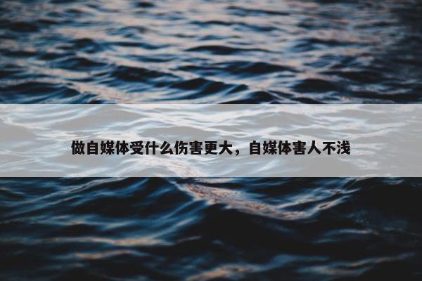 做自媒体受什么伤害更大，自媒体害人不浅