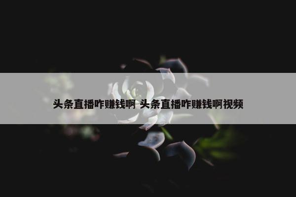 头条直播咋赚钱啊 头条直播咋赚钱啊视频