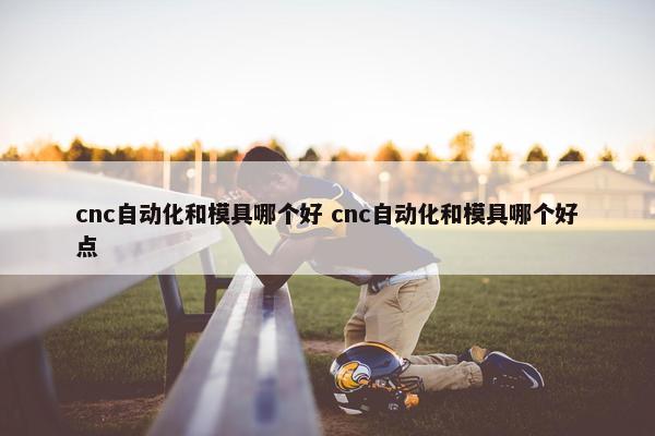 cnc自动化和模具哪个好 cnc自动化和模具哪个好点