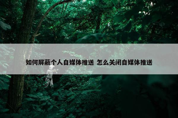 如何屏蔽个人自媒体推送 怎么关闭自媒体推送