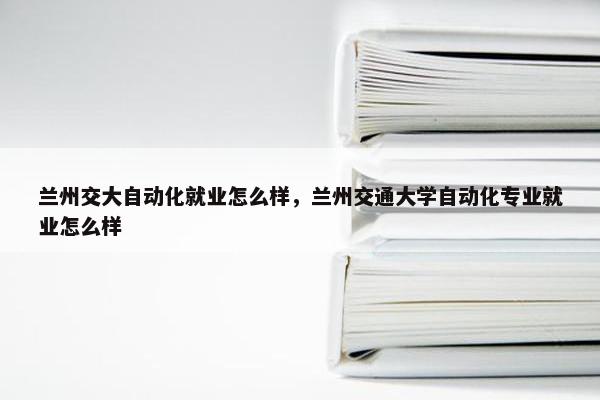 兰州交大自动化就业怎么样，兰州交通大学自动化专业就业怎么样