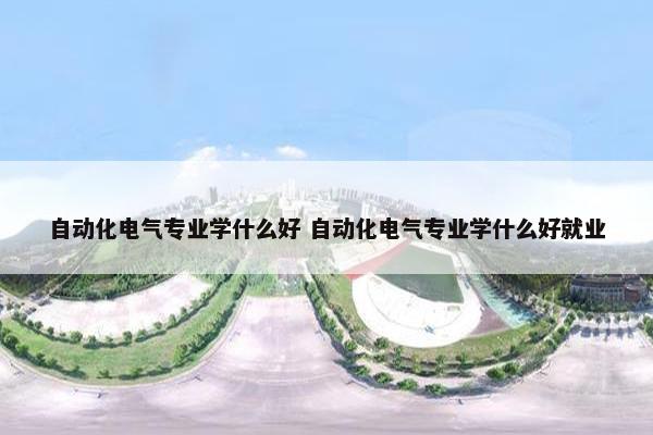 自动化电气专业学什么好 自动化电气专业学什么好就业