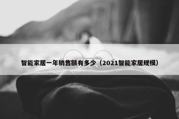 智能家居一年销售额有多少（2021智能家居规模）