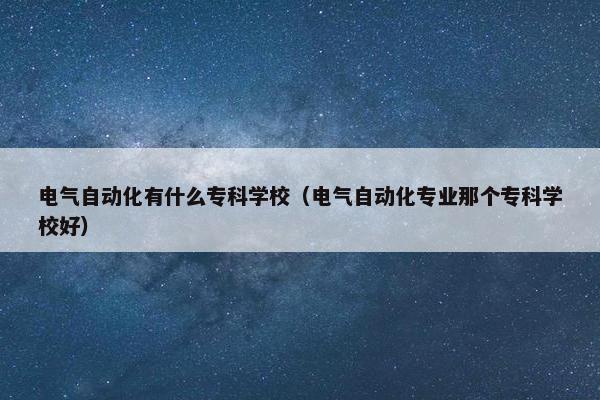 电气自动化有什么专科学校（电气自动化专业那个专科学校好）