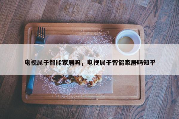 电视属于智能家居吗，电视属于智能家居吗知乎