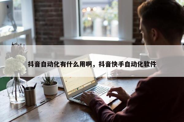 抖音自动化有什么用啊，抖音快手自动化软件